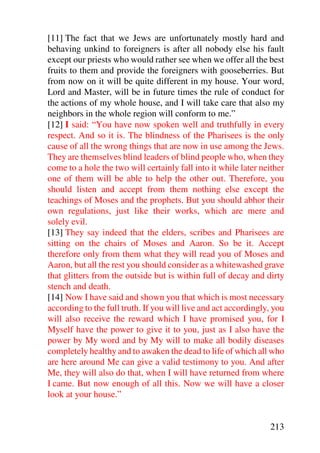 [11] The fact that we Jews are unfortunately mostly hard and
behaving unkind to foreigners is after all nobody else his fault
except our priests who would rather see when we offer all the best
fruits to them and provide the foreigners with gooseberries. But
from now on it will be quite different in my house. Your word,
Lord and Master, will be in future times the rule of conduct for
the actions of my whole house, and I will take care that also my
neighbors in the whole region will conform to me.”
[12] I said: “You have now spoken well and truthfully in every
respect. And so it is. The blindness of the Pharisees is the only
cause of all the wrong things that are now in use among the Jews.
They are themselves blind leaders of blind people who, when they
come to a hole the two will certainly fall into it while later neither
one of them will be able to help the other out. Therefore, you
should listen and accept from them nothing else except the
teachings of Moses and the prophets. But you should abhor their
own regulations, just like their works, which are mere and
solely evil.
[13] They say indeed that the elders, scribes and Pharisees are
sitting on the chairs of Moses and Aaron. So be it. Accept
therefore only from them what they will read you of Moses and
Aaron, but all the rest you should consider as a whitewashed grave
that glitters from the outside but is within full of decay and dirty
stench and death.
[14] Now I have said and shown you that which is most necessary
according to the full truth. If you will live and act accordingly, you
will also receive the reward which I have promised you, for I
Myself have the power to give it to you, just as I also have the
power by My word and by My will to make all bodily diseases
completely healthy and to awaken the dead to life of which all who
are here around Me can give a valid testimony to you. And after
Me, they will also do that, when I will have returned from where
I came. But now enough of all this. Now we will have a closer
look at your house.”


                                                                 213
 