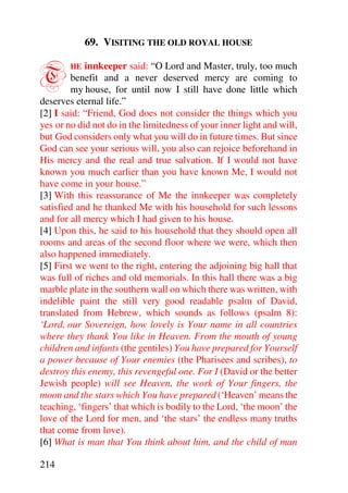 69. VISITING THE OLD ROYAL HOUSE


T       HE  innkeeper said: “O Lord and Master, truly, too much
        benefit and a never deserved mercy are coming to
        my house, for until now I still have done little which
deserves eternal life.”
[2] I said: “Friend, God does not consider the things which you
yes or no did not do in the limitedness of your inner light and will,
but God considers only what you will do in future times. But since
God can see your serious will, you also can rejoice beforehand in
His mercy and the real and true salvation. If I would not have
known you much earlier than you have known Me, I would not
have come in your house.”
[3] With this reassurance of Me the innkeeper was completely
satisfied and he thanked Me with his household for such lessons
and for all mercy which I had given to his house.
[4] Upon this, he said to his household that they should open all
rooms and areas of the second floor where we were, which then
also happened immediately.
[5] First we went to the right, entering the adjoining big hall that
was full of riches and old memorials. In this hall there was a big
marble plate in the southern wall on which there was written, with
indelible paint the still very good readable psalm of David,
translated from Hebrew, which sounds as follows (psalm 8):
‘Lord, our Sovereign, how lovely is Your name in all countries
where they thank You like in Heaven. From the mouth of young
children and infants (the gentiles) You have prepared for Yourself
a power because of Your enemies (the Pharisees and scribes), to
destroy this enemy, this revengeful one. For I (David or the better
Jewish people) will see Heaven, the work of Your fingers, the
moon and the stars which You have prepared (‘Heaven’ means the
teaching, ‘fingers’ that which is bodily to the Lord, ‘the moon’ the
love of the Lord for men, and ‘the stars’ the endless many truths
that come from love).
[6] What is man that You think about him, and the child of man

214
 