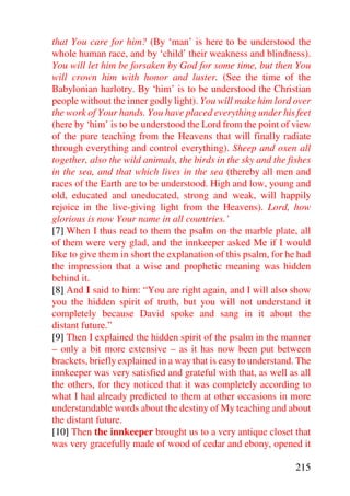 that You care for him? (By ‘man’ is here to be understood the
whole human race, and by ‘child’ their weakness and blindness).
You will let him be forsaken by God for some time, but then You
will crown him with honor and luster. (See the time of the
Babylonian harlotry. By ‘him’ is to be understood the Christian
people without the inner godly light). You will make him lord over
the work of Your hands. You have placed everything under his feet
(here by ‘him’ is to be understood the Lord from the point of view
of the pure teaching from the Heavens that will finally radiate
through everything and control everything). Sheep and oxen all
together, also the wild animals, the birds in the sky and the fishes
in the sea, and that which lives in the sea (thereby all men and
races of the Earth are to be understood. High and low, young and
old, educated and uneducated, strong and weak, will happily
rejoice in the live-giving light from the Heavens). Lord, how
glorious is now Your name in all countries.’
[7] When I thus read to them the psalm on the marble plate, all
of them were very glad, and the innkeeper asked Me if I would
like to give them in short the explanation of this psalm, for he had
the impression that a wise and prophetic meaning was hidden
behind it.
[8] And I said to him: “You are right again, and I will also show
you the hidden spirit of truth, but you will not understand it
completely because David spoke and sang in it about the
distant future.”
[9] Then I explained the hidden spirit of the psalm in the manner
– only a bit more extensive – as it has now been put between
brackets, briefly explained in a way that is easy to understand. The
innkeeper was very satisfied and grateful with that, as well as all
the others, for they noticed that it was completely according to
what I had already predicted to them at other occasions in more
understandable words about the destiny of My teaching and about
the distant future.
[10] Then the innkeeper brought us to a very antique closet that
was very gracefully made of wood of cedar and ebony, opened it

                                                               215
 
