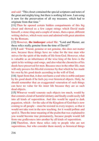 and said: “This closet contained the special scriptures and notes of
the great and mighty king, but there is nothing left now. I am using
it now for the preservation of all my treasures, which had to
originate from that time.”
[11] Then he opened certain hidden compartments of this big
closet and showed us a few catgut strings which David made
himself, a stone sling and a couple of stones, then a spear, different
writing shelves, which were seen and admired with great attention
by the Romans.
[12] However, the innkeeper asked Me: “Lord and Master, are
these relics really genuine from the time of David?”
[13] I said: “Friend, genuine or not genuine, this does not matter
now, because these things have no value for the true man who
strives for the spirit of the truths of life from God. However, what
is valuable as an inheritance of the wise king of the Jews is the
spirit in his writings and songs, and also what the chronicles of his
deeds have preserved for men. Because once in the other life, man
will only possess his blissful existence by that which he has made
his own by his good deeds according to the will of God.
[14] Apart from that, it does not harm a soul who is noble and pure
by his good deeds if he feels joy over historical objects. Only, he
should remember that an exaggerated veneration of such things
can have no value for his inner life because they are as such
dead objects.
[15] Whoever would venerate such objects too much, would by
that commit a kind of harmful idolatry and finally could easily fall
into all kinds of superstition. And this would be equal to dark
paganism, which – for the sake of the Kingdom of God that is now
coming to all people – must be resisted in every respect, so that it
would not take root in the new teaching, for it would pollute and
spoil it. Then the inner meaning of the psalm that was explained to
you would become true prematurely, because people would fall
from one godlessness into another by all kinds of superstition.
[16] Therefore, show these relics only to people who are not
superstitious, but who consider them merely as historical things

216
 