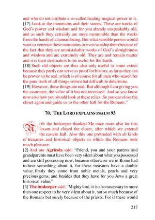 and who do not attribute a so-called healing magical power to it.
[17] Look at the mountains and their stones. These are works of
God’s power and wisdom and for you already unspeakably old,
and as such they certainly are more memorable than the works
from the hands of a human being. But what sensible person would
want to venerate these mountains or even worship them because of
the fact that they are unmistakably works of God’s almightiness
and wisdom and are extremely old. They are and remain matter
and it is their destination to be useful for the Earth.
[18] Such old objects are thus also only useful to some extent
because they partly can serve as proof for history, as far as they can
be proven to be real, which is of course for all men who search for
the pure truth of all things somewhat difficult to determine.
[19] However, these things are real. But although I am giving you
the assurance, the value of it has not increased. And so you know
now also how you should look at these relics. So you can close the
closet again and guide us to the other hall for the Romans.”

             70. THE LORD EXPLAINS PSALM 93


N        OW    the Innkeeper thanked Me once more also for this
          lesson and closed the closet, after which we entered
          the eastern hall. Also this one protruded with all kinds
of treasures and historical objects in which the Romans took
much pleasure.
[2] And our Agricola said: “Friend, you and your parents and
grandparents must have been very silent about what you possessed
and are still possessing now, because otherwise we in Rome had
to hear something about it, for these treasures have a double
value, firstly they come from noble metals, pearls and very
precious gems, and besides that they have for you Jews a great
historical value.”
[3] The innkeeper said: “Mighty lord, it is also necessary in more
than one respect to be very silent about it, not so much because of
the Romans but surely because of the priests. For if these would

                                                                 217
 