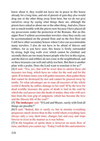know about it, they would not leave me in peace in this house
already for a long time, and out of pursuit of gain they also would
drag one or the other thing away from here, but we do not give
ourselves away by saying what things there are, although the
priests have asked us about one or the other thing. And also, I have
not so much trouble with the priests now because I have placed all
my possessions under the protection of the Romans. But on this
upper floor I seldom accommodate travelers since they easily can
be accommodated on the ground flour and on the first floor and
I still have other secondary houses where I also can accommodate
many travelers. I also do not have to be afraid of thieves and
robbers, for as you have seen, this house is firstly surrounded
by strong, high ring walls over which cannot be climbed, and
secondly there are too many honest people who live in this region,
and the thieves and robbers do not come in the neighborhood, and
so these treasures can well and safely rest here. But there is another
plate with a psalm. Does the Lord want to translate it for us?”
[4] I said: “Yes, yes, that will be wiser than to admire these old
treasures too long, which have no value for the soul and for the
spirit. If in future times you will gather treasures, then gather those
that cannot be destroyed by rust and cannot be gnawed away by
moths. To what advantages are to man all treasures of the whole
world if thereby he suffers damage to his soul? If by the love for
dead worldly treasures the germ of death is laid in the soul by
which the soul passes into the death of matter, then who will save
him from the iron grip of judgment, which has become the love
and the illusory life of the soul?”
[5] The innkeeper said: “O Lord and Master, surely with God all
things are possible?”
[6] I said: “Indeed, this is surely so, but in eternity everything
progresses much slower than in this world where everything lasts
always only a very short time, changes fast and easy and stops
forever to exist in the manner as it was before.
[7] In the kingdom of spirits there is however no more flow of
time, and there you cannot say: ‘Today I will do this and tomorrow

218
 