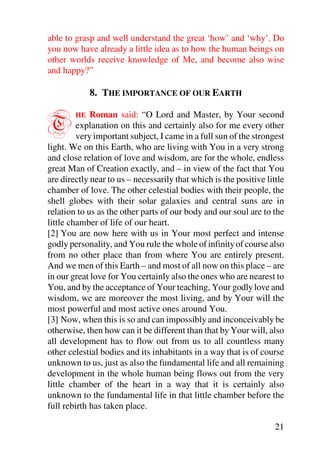 able to grasp and well understand the great ‘how’ and ‘why’. Do
you now have already a little idea as to how the human beings on
other worlds receive knowledge of Me, and become also wise
and happy?”

             8. THE IMPORTANCE OF OUR EARTH


T       HE   Roman said: “O Lord and Master, by Your second
         explanation on this and certainly also for me every other
         very important subject, I came in a full sun of the strongest
light. We on this Earth, who are living with You in a very strong
and close relation of love and wisdom, are for the whole, endless
great Man of Creation exactly, and – in view of the fact that You
are directly near to us – necessarily that which is the positive little
chamber of love. The other celestial bodies with their people, the
shell globes with their solar galaxies and central suns are in
relation to us as the other parts of our body and our soul are to the
little chamber of life of our heart.
[2] You are now here with us in Your most perfect and intense
godly personality, and You rule the whole of infinity of course also
from no other place than from where You are entirely present.
And we men of this Earth – and most of all now on this place – are
in our great love for You certainly also the ones who are nearest to
You, and by the acceptance of Your teaching, Your godly love and
wisdom, we are moreover the most living, and by Your will the
most powerful and most active ones around You.
[3] Now, when this is so and can impossibly and inconceivably be
otherwise, then how can it be different than that by Your will, also
all development has to flow out from us to all countless many
other celestial bodies and its inhabitants in a way that is of course
unknown to us, just as also the fundamental life and all remaining
development in the whole human being flows out from the very
little chamber of the heart in a way that it is certainly also
unknown to the fundamental life in that little chamber before the
full rebirth has taken place.

                                                                    21
 