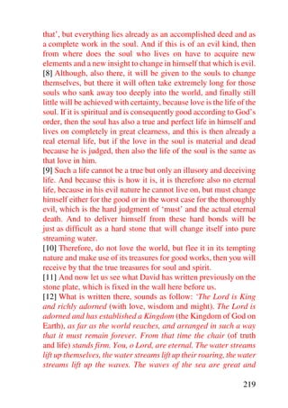 that’, but everything lies already as an accomplished deed and as
a complete work in the soul. And if this is of an evil kind, then
from where does the soul who lives on have to acquire new
elements and a new insight to change in himself that which is evil.
[8] Although, also there, it will be given to the souls to change
themselves, but there it will often take extremely long for those
souls who sank away too deeply into the world, and finally still
little will be achieved with certainty, because love is the life of the
soul. If it is spiritual and is consequently good according to God’s
order, then the soul has also a true and perfect life in himself and
lives on completely in great clearness, and this is then already a
real eternal life, but if the love in the soul is material and dead
because he is judged, then also the life of the soul is the same as
that love in him.
[9] Such a life cannot be a true but only an illusory and deceiving
life. And because this is how it is, it is therefore also no eternal
life, because in his evil nature he cannot live on, but must change
himself either for the good or in the worst case for the thoroughly
evil, which is the hard judgment of ‘must’ and the actual eternal
death. And to deliver himself from these hard bonds will be
just as difficult as a hard stone that will change itself into pure
streaming water.
[10] Therefore, do not love the world, but flee it in its tempting
nature and make use of its treasures for good works, then you will
receive by that the true treasures for soul and spirit.
[11] And now let us see what David has written previously on the
stone plate, which is fixed in the wall here before us.
[12] What is written there, sounds as follow: ‘The Lord is King
and richly adorned (with love, wisdom and might). The Lord is
adorned and has established a Kingdom (the Kingdom of God on
Earth), as far as the world reaches, and arranged in such a way
that it must remain forever. From that time the chair (of truth
and life) stands firm. You, o Lord, are eternal. The water streams
lift up themselves, the water streams lift up their roaring, the water
streams lift up the waves. The waves of the sea are great and

                                                                  219
 