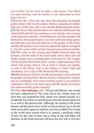 roar terribly, but the Lord on high is still greater. Your Word
is a right teaching, and the holiness is the adornment of Your
house forever.’
[13] Look, this is how the very short but extremely meaningful
psalm sounds with its rich content, which is spreading its hidden
light now in this time, and is also already illuminating the future.
[14] The chair of the eternal truth is now indeed established for the
whole Earth and will also continue to exist, but the water streams
of the hypocrites and liars, of the Pharisees and false prophets lift
themselves also up and begin to roar more and more strong against
the truth that came from the Heavens to the people of this Earth,
and they lift up their waves of power against the light to extinguish
it. Also the waves of the sea have become great and roar terribly.
[15] This refers to the coming great battles between light and
darkness, but the truth of the Lord stands above them and will
finally conquer over everything that is false and evil. The weapon
will be the pure Word from God’s mouth, a right teaching of life
which will remain forever, for as God is eternal and mighty,
so also is His Word. And as the holiness is God’s light and
adornment, so it is also of His Word and His teaching.
[16] But the house of God is not the dead temple in Jerusalem but
the people who hear God’s Word, absorb it in themselves with joy
and act accordingly. Now I have read this psalm to you and have
explained it, but it is now up to you to tell Me openly if you have
also understood this psalm correctly.”
[17] Then the innkeeper said: “O Lord and Master, who would
not have understood it? For what David has written from his
spirit that was inspired by God, stands now indeed actually in a
wonderful way before us and discloses also the distant future for
us as well as the present time. Although, the roaring of the water
streams and the great waves of the sea do not please me at all, but
what can be done against it and how can it be avoided? For as long
as the world must remain what it is, namely a purifying valley
of tears for the soul of men, and as long as day and night will
alternate on the Earth and man will have his free will, it will also

220
 