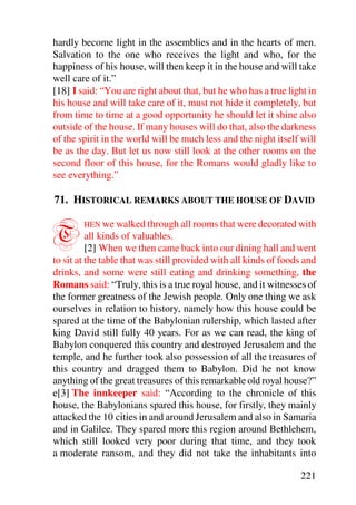 hardly become light in the assemblies and in the hearts of men.
Salvation to the one who receives the light and who, for the
happiness of his house, will then keep it in the house and will take
well care of it.”
[18] I said: “You are right about that, but he who has a true light in
his house and will take care of it, must not hide it completely, but
from time to time at a good opportunity he should let it shine also
outside of the house. If many houses will do that, also the darkness
of the spirit in the world will be much less and the night itself will
be as the day. But let us now still look at the other rooms on the
second floor of this house, for the Romans would gladly like to
see everything.”

71. HISTORICAL REMARKS ABOUT THE HOUSE OF DAVID


T       HEN we walked through all rooms that were decorated with
          all kinds of valuables.
          [2] When we then came back into our dining hall and went
to sit at the table that was still provided with all kinds of foods and
drinks, and some were still eating and drinking something, the
Romans said: “Truly, this is a true royal house, and it witnesses of
the former greatness of the Jewish people. Only one thing we ask
ourselves in relation to history, namely how this house could be
spared at the time of the Babylonian rulership, which lasted after
king David still fully 40 years. For as we can read, the king of
Babylon conquered this country and destroyed Jerusalem and the
temple, and he further took also possession of all the treasures of
this country and dragged them to Babylon. Did he not know
anything of the great treasures of this remarkable old royal house?”
e[3] The innkeeper said: “According to the chronicle of this
house, the Babylonians spared this house, for firstly, they mainly
attacked the 10 cities in and around Jerusalem and also in Samaria
and in Galilee. They spared more this region around Bethlehem,
which still looked very poor during that time, and they took
a moderate ransom, and they did not take the inhabitants into

                                                                  221
 