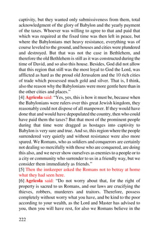 captivity, but they wanted only submissiveness from them, total
acknowledgment of the glory of Babylon and the yearly payment
of the taxes. Whoever was willing to agree to that and paid that
which was required at the fixed time was then left in peace, but
where the Babylonians met heavy resistance, everything was of
course leveled to the ground, and houses and cities were plundered
and destroyed. But that was not the case in Bethlehem, and
therefore the old Bethlehem is still as it was constructed during the
time of David, and so also this house. Besides, God did not allow
that this region that still was the most loyal to God the Lord, was
afflicted as hard as the proud old Jerusalem and the 10 rich cities
of trade which possessed much gold and silver. That is, I think,
also the reason why the Babylonians were more gentle here than in
the other cities and places.”
[4] Agricola said: “Yes, yes, this is how it must be, because when
the Babylonians were rulers over this great Jewish kingdom, they
reasonably could not dispose of all manpower. If they would have
done that and would have depopulated the country, then who could
have paid them the taxes? But that most of the prominent people
during that time were dragged as hostages into captivity to
Babylon is very sure and true. And so, this region where the people
surrendered very quietly and without resistance were also more
spared. We Romans, who as soldiers and conquerors are certainly
not dealing so mercifully with those who are conquered, are doing
this also, and we never show ourselves as enemies to a people or to
a city or community who surrender to us in a friendly way, but we
consider them immediately as friends.”
[5] Then the innkeeper asked the Romans not to betray at home
what they had seen here.
[6] Agricola said: “Do not worry about that, for the right of
property is sacred to us Romans, and our laws are crucifying the
thieves, robbers, murderers and traitors. Therefore, possess
completely without worry what you have, and be kind to the poor
according to your wealth, as the Lord and Master has advised to
you, then you will have rest, for also we Romans believe in the

222
 