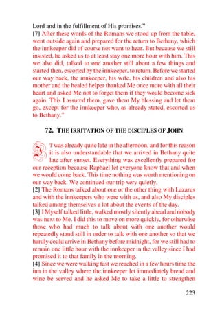 Lord and in the fulfillment of His promises.”
[7] After these words of the Romans we stood up from the table,
went outside again and prepared for the return to Bethany, which
the innkeeper did of course not want to hear. But because we still
insisted, he asked us to at least stay one more hour with him. This
we also did, talked to one another still about a few things and
started then, escorted by the innkeeper, to return. Before we started
our way back, the innkeeper, his wife, his children and also his
mother and the healed helper thanked Me once more with all their
heart and asked Me not to forget them if they would become sick
again. This I assured them, gave them My blessing and let them
go, except for the innkeeper who, as already stated, escorted us
to Bethany.”

     72. THE IRRITATION OF THE DISCIPLES OF JOHN


I      T was already quite late in the afternoon, and for this reason
       it is also understandable that we arrived in Bethany quite
       late after sunset. Everything was excellently prepared for
our reception because Raphael let everyone know that and when
we would come back. This time nothing was worth mentioning on
our way back. We continued our trip very quietly.
[2] The Romans talked about one or the other thing with Lazarus
and with the innkeepers who were with us, and also My disciples
talked among themselves a lot about the events of the day.
[3] I Myself talked little, walked mostly silently ahead and nobody
was next to Me. I did this to move on more quickly, for otherwise
those who had much to talk about with one another would
repeatedly stand still in order to talk with one another so that we
hardly could arrive in Bethany before midnight, for we still had to
remain one little hour with the innkeeper in the valley since I had
promised it to that family in the morning.
[4] Since we were walking fast we reached in a few hours time the
inn in the valley where the innkeeper let immediately bread and
wine be served and he asked Me to take a little to strengthen

                                                                223
 
