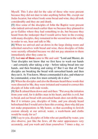 Myself. This I also did for the sake of those who were present
because they did not dare to take anything before Me, except our
Judas Iscariot, but when I took some bread and wine, they all took
considerably and they ate and drank.
[5] Also some of the disciples of John the Baptist were present
who indeed arrived much earlier than we because they planned to
go to Galilee where they had something to do, but because they
heard from the innkeeper that I would arrive here in the evening
with many disciples, they remained in the second inn in the valley
in order to see, hear and talk to Me.
[6] When we arrived and sat down in the large dining room and
refreshed ourselves with bread and wine, these disciples of John
were secretly offended because we did not pay attention to them
immediately after they came in.
[7] And one of them came to Me and said: “Lord and Master, do
Your disciples not know that we first have to wash our hands
– and certainly after taking a trip – before taking bread into our
hands, and then breaking and eating it? But I see that all Your
disciples are breaking the bread with unwashed hands and then
they eat it. As You know, Moses commanded it also, and whatever
he commanded, a true Jew must certainly do it also.”
[8] When the disciples and also the Romans heard these words that
were directed to Me, they were irritated and wanted to correct this
disciple of John with rude words.
[9] But I calmed them down and said then: “Put away the irritation
from your soul, for it defiles man in his heart, and this is evil, but
to break and eat bread with unwashed hands does not defile man.
But if it irritates you, disciples of John, and you already heard
beforehand that I would arrive here this evening, then why did you
not make preparations in My honor, so that according to Jewish
custom already at our arrival, water, a wash-basin and cloths
would be ready for us?
[10] I say to you, disciples of John who are purified by water, you
also observe, just like the Jews, all the outer appearances very
accurately, and you wash and clean yourselves 7 times a day, so

224
 