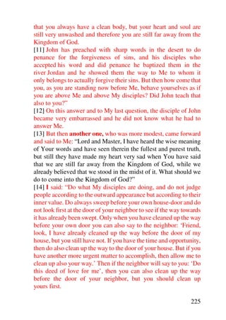 that you always have a clean body, but your heart and soul are
still very unwashed and therefore you are still far away from the
Kingdom of God.
[11] John has preached with sharp words in the desert to do
penance for the forgiveness of sins, and his disciples who
accepted his word and did penance he baptized them in the
river Jordan and he showed them the way to Me to whom it
only belongs to actually forgive their sins. But then how come that
you, as you are standing now before Me, behave yourselves as if
you are above Me and above My disciples? Did John teach that
also to you?”
[12] On this answer and to My last question, the disciple of John
became very embarrassed and he did not know what he had to
answer Me.
[13] But then another one, who was more modest, came forward
and said to Me: “Lord and Master, I have heard the wise meaning
of Your words and have seen therein the fullest and purest truth,
but still they have made my heart very sad when You have said
that we are still far away from the Kingdom of God, while we
already believed that we stood in the midst of it. What should we
do to come into the Kingdom of God?”
[14] I said: “Do what My disciples are doing, and do not judge
people according to the outward appearance but according to their
inner value. Do always sweep before your own house-door and do
not look first at the door of your neighbor to see if the way towards
it has already been swept. Only when you have cleaned up the way
before your own door you can also say to the neighbor: ‘Friend,
look, I have already cleaned up the way before the door of my
house, but you still have not. If you have the time and opportunity,
then do also clean up the way to the door of your house. But if you
have another more urgent matter to accomplish, then allow me to
clean up also your way.’ Then if the neighbor will say to you: ‘Do
this deed of love for me’, then you can also clean up the way
before the door of your neighbor, but you should clean up
yours first.

                                                                225
 
