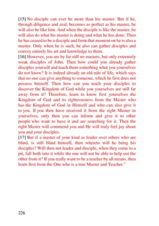 [15] No disciple can ever be more than his master. But if he,
through diligence and zeal, becomes as perfect as his master, he
will also be like him. And when the disciple is like the master, he
will also do what his master is doing and what he has done. Then
he has ceased to be a disciple and from that moment on he is also a
master. Only when he is such, he also can gather disciples and
convey entirely his art and knowledge to them.
[16] However, you are by far still no masters, but only extremely
weak disciples of John. Then how could you already gather
disciples yourself and teach them something what you yourselves
do not know? It is indeed already an old rule of life, which says
that no one can give anything to someone, which he first does not
possess himself. Then how can you teach your disciples to
discover the Kingdom of God while you yourselves are still far
away from it? Therefore, learn to know first yourselves the
Kingdom of God and its righteousness from the Master who
has the Kingdom of God in Himself and who can also give it
to you. If you then have received it from the right Master in
yourselves, only then you can inform and give it to other
people who want to have it and are searching for it. Then the
right Master will commend you and He will truly feel joy about
you and your disciples.
[17] But if a master of your kind as leader over others who are
blind, is still blind himself, then whereto will he bring his
disciples? Will then not leader and disciple, when they come to a
pit, fall both into it while the one will not be able to help out the
other from it? If you really want to be a teacher by all means, then
learn first from the One who is a true Master and Teacher.”




226
 