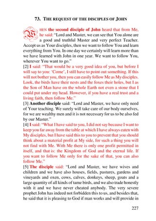 73. THE REQUEST OF THE DISCIPLES OF JOHN


W        HEN    the second disciple of John heard that from Me,
          he said: “Lord and Master, we can see that You alone are
          a good and truthful Master and very perfect Teacher.
Accept us as Your disciples, then we want to follow You and learn
everything from You. In one day we certainly will learn more than
we have learned with John in one year. We want to follow You,
wherever You want to go.”
[2] I said: “That would be a very good idea of you, but before I
will say to you: ‘Come’, I still have to point out something. If this
will not bother you, then you can easily follow Me as My disciples.
Look, the birds have their nests and the foxes their holes, but I as
the Son of Man have on the whole Earth not even a stone that I
could put under my head. However, if you have a real trust and a
living faith, then follow Me.”
[3] Another disciple said: “Lord and Master, we have only need
of Your teaching. We surely will take care of our body ourselves,
for we are wealthy men and it is not necessary for us to be also fed
by our Master.”
[4] I said: “What I have said to you, I did not say because I want to
keep you far away from the table at which I have always eaten with
My disciples, but I have said this to you to prevent that you should
think about a material profit at My side, for such a thing you will
not find with Me. With Me there is only one profit permitted in
itself, and that is: the Kingdom of God and the eternal life. If
you want to follow Me only for the sake of that, you can also
follow Me.”
[5] The disciple said: “Lord and Master, we have wives and
children and we have also houses, fields, pastures, gardens and
vineyards and oxen, cows, calves, donkeys, sheep, goats and a
large quantity of all kinds of tame birds, and we also trade honestly
with it and we have never cheated anybody. The very severe
prophet John has indeed not forbidden this to us, and besides that,
he said that it is pleasing to God if man works and will provide in

                                                                227
 