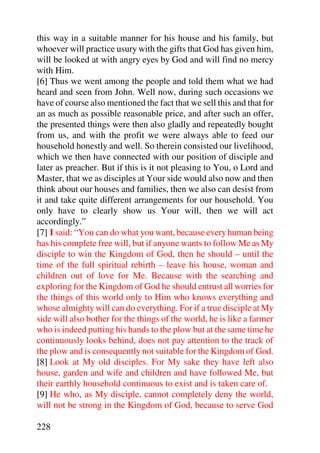 this way in a suitable manner for his house and his family, but
whoever will practice usury with the gifts that God has given him,
will be looked at with angry eyes by God and will find no mercy
with Him.
[6] Thus we went among the people and told them what we had
heard and seen from John. Well now, during such occasions we
have of course also mentioned the fact that we sell this and that for
an as much as possible reasonable price, and after such an offer,
the presented things were then also gladly and repeatedly bought
from us, and with the profit we were always able to feed our
household honestly and well. So therein consisted our livelihood,
which we then have connected with our position of disciple and
later as preacher. But if this is it not pleasing to You, o Lord and
Master, that we as disciples at Your side would also now and then
think about our houses and families, then we also can desist from
it and take quite different arrangements for our household. You
only have to clearly show us Your will, then we will act
accordingly.”
[7] I said: “You can do what you want, because every human being
has his complete free will, but if anyone wants to follow Me as My
disciple to win the Kingdom of God, then he should – until the
time of the full spiritual rebirth – leave his house, woman and
children out of love for Me. Because with the searching and
exploring for the Kingdom of God he should entrust all worries for
the things of this world only to Him who knows everything and
whose almighty will can do everything. For if a true disciple at My
side will also bother for the things of the world, he is like a farmer
who is indeed putting his hands to the plow but at the same time he
continuously looks behind, does not pay attention to the track of
the plow and is consequently not suitable for the Kingdom of God.
[8] Look at My old disciples. For My sake they have left also
house, garden and wife and children and have followed Me, but
their earthly household continuous to exist and is taken care of.
[9] He who, as My disciple, cannot completely deny the world,
will not be strong in the Kingdom of God, because to serve God

228
 