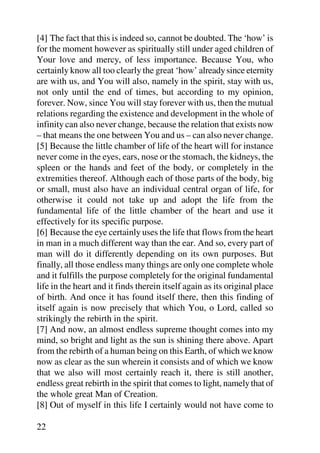 [4] The fact that this is indeed so, cannot be doubted. The ‘how’ is
for the moment however as spiritually still under aged children of
Your love and mercy, of less importance. Because You, who
certainly know all too clearly the great ‘how’ already since eternity
are with us, and You will also, namely in the spirit, stay with us,
not only until the end of times, but according to my opinion,
forever. Now, since You will stay forever with us, then the mutual
relations regarding the existence and development in the whole of
infinity can also never change, because the relation that exists now
– that means the one between You and us – can also never change.
[5] Because the little chamber of life of the heart will for instance
never come in the eyes, ears, nose or the stomach, the kidneys, the
spleen or the hands and feet of the body, or completely in the
extremities thereof. Although each of those parts of the body, big
or small, must also have an individual central organ of life, for
otherwise it could not take up and adopt the life from the
fundamental life of the little chamber of the heart and use it
effectively for its specific purpose.
[6] Because the eye certainly uses the life that flows from the heart
in man in a much different way than the ear. And so, every part of
man will do it differently depending on its own purposes. But
finally, all those endless many things are only one complete whole
and it fulfills the purpose completely for the original fundamental
life in the heart and it finds therein itself again as its original place
of birth. And once it has found itself there, then this finding of
itself again is now precisely that which You, o Lord, called so
strikingly the rebirth in the spirit.
[7] And now, an almost endless supreme thought comes into my
mind, so bright and light as the sun is shining there above. Apart
from the rebirth of a human being on this Earth, of which we know
now as clear as the sun wherein it consists and of which we know
that we also will most certainly reach it, there is still another,
endless great rebirth in the spirit that comes to light, namely that of
the whole great Man of Creation.
[8] Out of myself in this life I certainly would not have come to

22
 