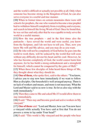 and the world is difficult or actually not possible at all. Only when
someone has become strong in the Kingdom of God, he can also
serve everyone in a useful and true manner.
[10] When in former times on certain mountains there were still
schools for prophets, the one who wanted to become a true prophet
had to withdraw himself completely from everything and everyone,
and search in himself the living Word of God. Once he found that,
he was set free and only after that he was capable to truly serve the
world in a useful manner.
[11] How the true prophets – and in the first times also the
patriarchs – have served the world and were useful, you know
from the Scripture, and I do not have to tell you. Thus, now you
know My will and My advice, and you may do as you want.
[12] He who will not be completely of God before he goes into the
world to work there, will be seduced by the world that will soon
without any difficulty devour his heart and his soul. However, he
who has become completely of God, the world cannot harm him
anymore, for he has build a strong embankment and a stronghold
for himself, which cannot be conquered by the gates of Hell.”
[13] When those few disciples of John heard these things of Me,
they thought about what they should do.
[14] One of them, who spoke first, said to the others: “You know,
I advice you to stay now here immediately if we want to follow
Him as disciples. Our household is well arranged anyway. There is
no lack of workers and means, and more is not necessary. What the
Lord and Master said to us now is true. So let us also stay with the
truth immediately.”
[15] Then they came to Me and asked Me if I would allow them to
stay immediately.
[16] I said: “Then stay and become good and active workers in My
vineyard.”
[17] One of them said: “Lord and Master, how can You now have
a vineyard while actually You have said at first that You do not
possess a stone to lay under Your head?”
[18] I said: “This world is My vineyard and the people who hear

                                                                229
 