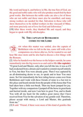 My word and keep it, and believe in Me, the true Son of God, are
the good and noble ranks who will also produce much fruit by their
good works. But between the noble ranks are also a lot of those
who are not noble and those must also be ennobled, and many
strong workers are needed for that. Salvation to those who will
show themselves to be skilled workers in this vineyard of Mine,
and more precisely out of love for God and fellowman.”
[19] After these words, they thanked Me and stayed, and they
began to speak with My old disciples.

              74. THE CAPTAIN OF BETHLEHEM
                    COMES TO THE LORD



N        OW    when this matter was settled, also the captain of
          Bethlehem who we left in the inn, came still with a few
          companions on a horse after us, for he wanted to see and
hear Me once more and he also had to discuss a few things with
the Romans.
[2] After he handed over the horses to the helpers outside, he came
immediately into the big room to us and said to Me (the captain):
“O great Lord and Master, only after you left the inn, it was as if I
had awakened from a dream and wanted to commit myself entirely
to You, but then You were already gone. Then I was captured by
an all-dominating desire to see, to speak and to hear You once
more. So I let immediately the best riding-horses come over from
Bethlehem and I rode with these friends of mine in a fast trot to
this place and heard outside from the people of this house that You
had taken here a little rest-break. Then my heart jumped for joy.
Together with my companions I jumped off the horse in great haste
and hurried inside, and now I am here to greet You, and to thank
You with all my heart for the endless great mercy that I have
received from You for the salvation of my gentile soul. Therefore,
please accept with mercy, o Lord and Master, this gratitude
from me.”
[3] I said: “Friend, if there were more of this kind of gentiles like

230
 