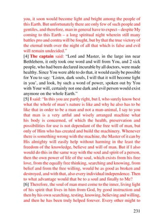 you, it soon would become light and bright among the people of
this Earth. But unfortunately there are only few of such people and
gentiles, and therefore, man in general have to expect – despite My
coming to this Earth – a long spiritual night wherein still many
battles pro and contra will be fought, but by that the true victory of
the eternal truth over the night of all that which is false and evil
will remain undecided.”
[4] The captain said: “Lord and Master, in the large inn near
Bethlehem, it only took one word and will from You, and 2 sick
people, who had been declared incurable by all doctors, were made
healthy. Since You were able to do that, it would easily be possible
for You to say: ‘Listen, dark souls, I will that it will become light
in you’, and look, by such a word of power, spoken out by You
with Your will, certainly not one dark and evil person would exist
anymore on the whole Earth.”
[5] I said: “In this you are partly right, but I, who surely know best
what the whole of man’s nature is like and why he also has to be
like that in order to be a man and not a man-animal, I say to you
that man is a very artful and wisely arranged machine what
his body is concerned, of which the health, preservation and
possibilities for use is not dependant of the free will of man, but
only of Him who has created and build the machinery. Whenever
there is something wrong with the machine, the Master of it can by
His almighty will easily help without harming in the least the
freedom of the knowledge, believe and will of man. But if I also
would do this in the same way with the soul and spirit of a person,
then the own power of life of the soul, which exists from his free
love, from the equally free thinking, searching and knowing, from
belief and from the free willing, would be as good as broken and
destroyed, and with that, also every individual independence. Then
to what advantage would that be to a soul and finally to Me?
[6] Therefore, the soul of man must come to the inner, living light
of his spirit that lives in him from God, by good instruction and
then by his own searching, testing, knowing, believing and willing,
and then he has been truly helped forever. Every other might to

                                                                 231
 
