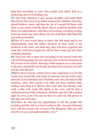 help him according to your idea would only affect him in a
destroying and never healing way.
[7] And look, therefore I also accept disciples and teach them
Myself just like a real wise father instructs his children, what they
should believe, know and then do, for if I would fill them with
force at one stroke with My Spirit, then it would be finished with
their own independence, with their own seeking, searching, testing,
knowing, believing and willing, but also with their individual life
and with its freedom.
[8] But if I now teach them to know the full truth and to act
independently, then the fullest freedom of their souls is not
hindered in the least, and what they then will have acquired and
what they will have fought for will be their work and also their
complete property.
[9] And look, this is then also according to the eternal order the
will of God regarding the true and only true useful development of
life of men on this Earth. And only in this manner can a soul come
to the true, eternal life and finally just like God create his own life
and his own Heaven.
[10] For these reasons, which I have now explained, it is for Me
surely easy to heal the sick body of a person, but not at the same
time also a sick and dark soul. I heal the souls also, but only by My
teaching, when they accept it in faith and then conform their
willing and acting to it. But he who wants that, has already, with
such a firm will, made My Spirit as his own, and by that a
sufficient power of life in himself, which he can call with a perfect
right his own, even if he can see that it is still only My power in
him that acts and rules.
[11] Thus, he who has the opportunity to tell the people My
teaching and My will as a loyal worker in My vineyard of human
lives will also receive his reward in My Kingdom. Did you well
absorb it in you and understand this now?”




232
 