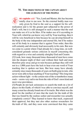 75. THE OBJECTIONS OF THE CAPTAIN ABOUT
               THE GUIDANCE OF THE PEOPLE



T       HE  captain said: “Yes, Lord and Master, this has become
        totally clear to me now. So the external bodily man was
        only given by God to the soul as a support for his self-
realization and is for the greater part subjected to the power of
God’s will, but it is still arranged in such a manner that the soul
can make use of it as he likes. If he makes use of it according to
Your will, which he can know very well by Your teaching, then it
will be very beneficial to him because he can develop himself in
the body to the true independent and eternal life, but if he makes
use of his body in a manner that is against Your order, then this
will certainly and obviously lead necessarily to his ruin. But now
we come to a point where I had already for a long time, on well-
considered grounds serious criticism in myself concerning this
with regard to a wise and certainly almighty God and Creator.
[2] Look, how many thousand times thousand of men have come
into the deepest night of their soul without their fault and must
therefore pine away and go to ruin because perhaps they still will
not in a 1,000 years have the luck to hear even one word of Your
teaching that is spoken out here. But how many have already
certainly since many thousands of years on Earth gone to ruin, who
never were able to hear anything of Your teaching? This long time
action without light – to the certain ruin of the so numberless many
souls – seems very sad to me from the side of God’s most kind and
most wise providence.
[3] People do not lack seriousness to search the truth on a lot of
places on this Earth, of which I was able to convince myself, and
many a man has already found one of its tracks. But where was the
proof for the intellect of men that the track for the truth of life
that was found by the zealous seeker and researcher was actually
completely correct? They learned to know that track, expressed
their approval, but they met also other zealous researchers for
the truth of life, and they soon were convinced that they came

                                                               233
 
