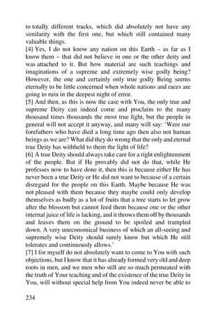 to totally different tracks, which did absolutely not have any
similarity with the first one, but which still contained many
valuable things.
[4] Yes, I do not know any nation on this Earth – as far as I
know them – that did not believe in one or the other deity and
was attached to it. But how material are such teachings and
imaginations of a supreme and extremely wise godly being?
However, the one and certainly only true godly Being seems
eternally to be little concerned when whole nations and races are
going to ruin in the deepest night of error.
[5] And then, as this is now the case with You, the only true and
supreme Deity can indeed come and proclaim to the many
thousand times thousands the most true light, but the people in
general will not accept it anyway, and many will say: ‘Were our
forefathers who have died a long time ago then also not human
beings as we are? What did they do wrong that the only and eternal
true Deity has withheld to them the light of life?
[6] A true Deity should always take care for a right enlightenment
of the people. But if He provably did not do that, while He
professes now to have done it, then this is because either He has
never been a true Deity or He did not want to because of a certain
disregard for the people on this Earth. Maybe because He was
not pleased with them because they maybe could only develop
themselves as badly as a lot of fruits that a tree starts to let grow
after the blossom but cannot feed them because one or the other
internal juice of life is lacking, and it throws them off by thousands
and leaves them on the ground to be spoiled and trampled
down. A very uneconomical business of which an all-seeing and
supremely wise Deity should surely know but which He still
tolerates and continuously allows.’
[7] I for myself do not absolutely want to come to You with such
objections, but I know that it has already formed very old and deep
roots in men, and we men who still are so much permeated with
the truth of Your teaching and of the existence of the true Deity in
You, will without special help from You indeed never be able to

234
 