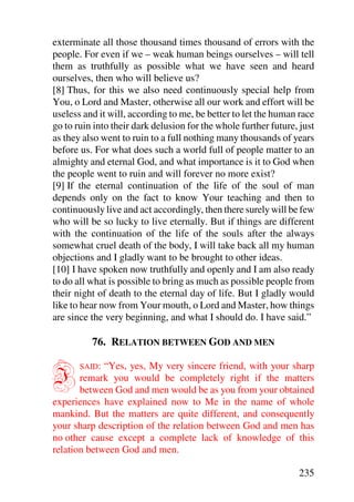 exterminate all those thousand times thousand of errors with the
people. For even if we – weak human beings ourselves – will tell
them as truthfully as possible what we have seen and heard
ourselves, then who will believe us?
[8] Thus, for this we also need continuously special help from
You, o Lord and Master, otherwise all our work and effort will be
useless and it will, according to me, be better to let the human race
go to ruin into their dark delusion for the whole further future, just
as they also went to ruin to a full nothing many thousands of years
before us. For what does such a world full of people matter to an
almighty and eternal God, and what importance is it to God when
the people went to ruin and will forever no more exist?
[9] If the eternal continuation of the life of the soul of man
depends only on the fact to know Your teaching and then to
continuously live and act accordingly, then there surely will be few
who will be so lucky to live eternally. But if things are different
with the continuation of the life of the souls after the always
somewhat cruel death of the body, I will take back all my human
objections and I gladly want to be brought to other ideas.
[10] I have spoken now truthfully and openly and I am also ready
to do all what is possible to bring as much as possible people from
their night of death to the eternal day of life. But I gladly would
like to hear now from Your mouth, o Lord and Master, how things
are since the very beginning, and what I should do. I have said.”

          76. RELATION BETWEEN GOD AND MEN


I      SAID: “Yes, yes, My very sincere friend, with your sharp
       remark you would be completely right if the matters
       between God and men would be as you from your obtained
experiences have explained now to Me in the name of whole
mankind. But the matters are quite different, and consequently
your sharp description of the relation between God and men has
no other cause except a complete lack of knowledge of this
relation between God and men.

                                                                 235
 