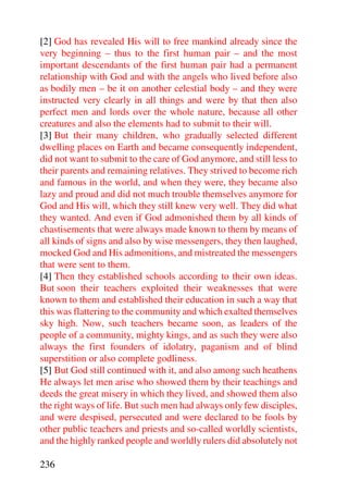 [2] God has revealed His will to free mankind already since the
very beginning – thus to the first human pair – and the most
important descendants of the first human pair had a permanent
relationship with God and with the angels who lived before also
as bodily men – be it on another celestial body – and they were
instructed very clearly in all things and were by that then also
perfect men and lords over the whole nature, because all other
creatures and also the elements had to submit to their will.
[3] But their many children, who gradually selected different
dwelling places on Earth and became consequently independent,
did not want to submit to the care of God anymore, and still less to
their parents and remaining relatives. They strived to become rich
and famous in the world, and when they were, they became also
lazy and proud and did not much trouble themselves anymore for
God and His will, which they still knew very well. They did what
they wanted. And even if God admonished them by all kinds of
chastisements that were always made known to them by means of
all kinds of signs and also by wise messengers, they then laughed,
mocked God and His admonitions, and mistreated the messengers
that were sent to them.
[4] Then they established schools according to their own ideas.
But soon their teachers exploited their weaknesses that were
known to them and established their education in such a way that
this was flattering to the community and which exalted themselves
sky high. Now, such teachers became soon, as leaders of the
people of a community, mighty kings, and as such they were also
always the first founders of idolatry, paganism and of blind
superstition or also complete godliness.
[5] But God still continued with it, and also among such heathens
He always let men arise who showed them by their teachings and
deeds the great misery in which they lived, and showed them also
the right ways of life. But such men had always only few disciples,
and were despised, persecuted and were declared to be fools by
other public teachers and priests and so-called worldly scientists,
and the highly ranked people and worldly rulers did absolutely not

236
 