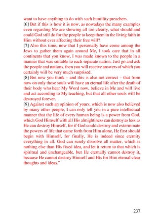 want to have anything to do with such humility preachers.
[6] But if this is how it is now, as nowadays the many examples
even regarding Me are showing all too clearly, what should and
could God still do for the people to keep them in the living faith in
Him without ever affecting their free will?
[7] Also this time, now that I personally have come among the
Jews to gather them again around Me, I took care that in all
continents that you know, I was made known to the people in a
manner that was suitable to each separate nation. Just go and ask
the people and nations, then you will receive answers of which you
certainly will be very much surprised.
[8] But now you think – and this is also not correct – that from
now on only those souls will have an eternal life after the death of
their body who hear My Word now, believe in Me and will live
and act according to My teaching, but that all other souls will be
destroyed forever.
[9] Against such an opinion of yours, which is now also believed
by many other people, I can only tell you in a pure intellectual
manner that the life of every human being is a power from God,
which God Himself with all His almightiness can destroy as less as
He can destroy Himself, for if God could destroy and exterminate
the powers of life that came forth from Him alone, He first should
begin with Himself, for finally, He is indeed since eternity
everything in all. God can surely dissolve all matter, which is
nothing else than His fixed idea, and let it return to that which is
spiritual and unchangeable, but He eternally cannot destroy it,
because He cannot destroy Himself and His for Him eternal clear
thoughts and ideas.”




                                                                237
 