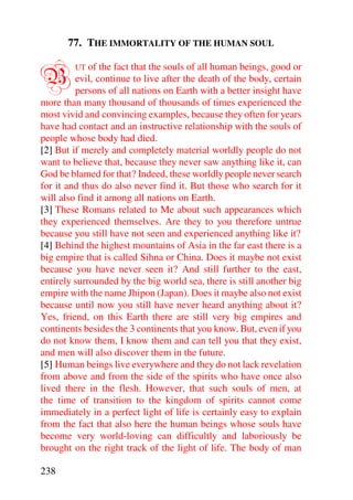 77. THE IMMORTALITY OF THE HUMAN SOUL


B        UT of the fact that the souls of all human beings, good or
         evil, continue to live after the death of the body, certain
         persons of all nations on Earth with a better insight have
more than many thousand of thousands of times experienced the
most vivid and convincing examples, because they often for years
have had contact and an instructive relationship with the souls of
people whose body had died.
[2] But if merely and completely material worldly people do not
want to believe that, because they never saw anything like it, can
God be blamed for that? Indeed, these worldly people never search
for it and thus do also never find it. But those who search for it
will also find it among all nations on Earth.
[3] These Romans related to Me about such appearances which
they experienced themselves. Are they to you therefore untrue
because you still have not seen and experienced anything like it?
[4] Behind the highest mountains of Asia in the far east there is a
big empire that is called Sihna or China. Does it maybe not exist
because you have never seen it? And still further to the east,
entirely surrounded by the big world sea, there is still another big
empire with the name Jhipon (Japan). Does it maybe also not exist
because until now you still have never heard anything about it?
Yes, friend, on this Earth there are still very big empires and
continents besides the 3 continents that you know. But, even if you
do not know them, I know them and can tell you that they exist,
and men will also discover them in the future.
[5] Human beings live everywhere and they do not lack revelation
from above and from the side of the spirits who have once also
lived there in the flesh. However, that such souls of men, at
the time of transition to the kingdom of spirits cannot come
immediately in a perfect light of life is certainly easy to explain
from the fact that also here the human beings whose souls have
become very world-loving can difficultly and laboriously be
brought on the right track of the light of life. The body of man

238
 