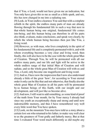 that if You, o Lord, would not have given me an indication, but
You only have given this to me as small as a little spark, and see,
this has now changed in me into a radiating sun.
[9] Look, in Your endless clearness You said that with a complete
rebirth in the spirit, the endless many parts of man are already
flowing through his fundamental life in such a way that next in
that whole human being one original, fundamental life comes
into being, and this human being can therefore in all his parts
also think, evaluate, make conclusions, and speak very clearly, by
which the whole human being becomes then just like You, a
living word.
[10] However, as with man, who lives completely in the spirit of
his fundamental life and is completely permeated with it, and with
whom everything becomes a very clear and living word, then
finally, this will also have to be the case with the whole great Man
of Creation. Through You, he will be permeated with all our
endless many parts, and our life and light will be active in the
whole endless range of that initial Man of Creation and will
radiate, and so the whole great Man of Creation will with us and
You, o Lord, only become one magnificent and living word.
[11] And so, I have now the impression that I now also understand
already a little of the great ‘how’, for according to Your eternal
order it only can be like that and not otherwise, that finally also the
whole great Man of Creation in all his parts will be permeated
by us human beings of this Earth, with our insight and our
development, and will just like us become alive.
[12] And now, I still want to add something, as some kind of proof
of the truth from Your mouth, for by Your mercy I already had
since my youth an exceptionally sharp and strong and until now
indestructible memory, and thus I have remembered very well
every little word that You have spoken.
[13] Look, on the mountain You once have told us a story about a
certain lost son who returned to his father, to make very well clear
to us the greatness of Your godly and fatherly mercy. But at that
time I evaluated Your word much differently as did maybe any

                                                                    23
 