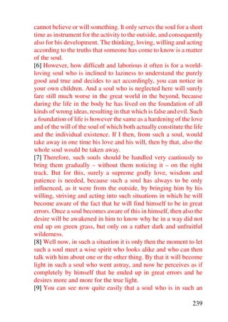 cannot believe or will something. It only serves the soul for a short
time as instrument for the activity to the outside, and consequently
also for his development. The thinking, loving, willing and acting
according to the truths that someone has come to know is a matter
of the soul.
[6] However, how difficult and laborious it often is for a world-
loving soul who is inclined to laziness to understand the purely
good and true and decides to act accordingly, you can notice in
your own children. And a soul who is neglected here will surely
fare still much worse in the great world in the beyond, because
during the life in the body he has lived on the foundation of all
kinds of wrong ideas, resulting in that which is false and evil. Such
a foundation of life is however the same as a hardening of the love
and of the will of the soul of which both actually constitute the life
and the individual existence. If I then, from such a soul, would
take away in one time his love and his will, then by that, also the
whole soul would be taken away.
[7] Therefore, such souls should be handled very cautiously to
bring them gradually – without them noticing it – on the right
track. But for this, surely a supreme godly love, wisdom and
patience is needed, because such a soul has always to be only
influenced, as it were from the outside, by bringing him by his
willing, striving and acting into such situations in which he will
become aware of the fact that he will find himself to be in great
errors. Once a soul becomes aware of this in himself, then also the
desire will be awakened in him to know why he in a way did not
end up on green grass, but only on a rather dark and unfruitful
wilderness.
[8] Well now, in such a situation it is only then the moment to let
such a soul meet a wise spirit who looks alike and who can then
talk with him about one or the other thing. By that it will become
light in such a soul who went astray, and now he perceives as if
completely by himself that he ended up in great errors and he
desires more and more for the true light.
[9] You can see now quite easily that a soul who is in such an

                                                                 239
 