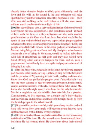 already better situation begins to think quite differently, and his
love and his will, as his actual I, life and existence will take
spontaneously another direction. Once this happens, a soul – even
if he was still walking in the dark before – will also soon come
without much trouble to the true light of life.
[10] But according to you, a very sudden change of the soul would
nearly mean his total destruction. I also could have acted – instead
of here with the Jews – with you Romans or also with another
gentile nation as the One who I am here, but what would be the
result of that with the blind and very superstitious people against
which also the most wise teaching would have no effect? Look, the
people would take Me for one or the other god and would worship
Me and bring Me great sacrifices, and My disciples, who also can
do already a lot of things in My name, would be looked at by them
with full of amazement as half gods and they also would have
build offering altars and even temples for them, and so, with a
pagan nation I would only have strengthened paganism instead of
bringing it to ruin.
[11] But the Jews who, especially in this time, have for the greatest
part become totally unbelieving – although they have the Scripture
and the promise of My coming to this Earth, and by tradition also
know how God has guided the people, even if they doubt it – are
still the most suitable to bear My personal presence, because they
cannot commit idolatry with Me. Because those who know Me,
know also from the right source who I am, but the unbelievers take
Me for a magician, and the middle class take Me for a prophet.
Consequently, by My presence, not a single soul’s individuality
and free will are endangered, and therefore the light has to go from
the Jewish people to the whole world.
[12] If you will examine carefully with your sharp intellect what I
have said to you now, you surely will become aware that you have
approached Me with a totally wrong opinion.
[13] If God would not have needed mankind for an ever increasing
satisfaction of His love, He also would never have created them,
but since He has created them, He also cares about their eternal

240
 