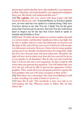preservation and by that He shows that mankind is very important
to Him. Therefore, also God should be very important to mankind.
Have you, My friend, well understood this now?”
[14] The captain, who was seized with deep respect and had
listened to My lesson, said: “Lord and Master, as You have spoken
now, no wise man has ever spoken to a human being. Only now
You have shown to me who You are. I thank You for the great
mercy that You have given me now, but I ask You also with all my
heart to forgive me for the fact that I have dared to speak so
brutally and foolishly to You.”
[15] I said: “For him who has spoken as you have spoken, the truth
is a serious matter, and therefore I gladly give him a true light, but
he who is neither cold nor warm, but lukewarm, he deserves not
My light of life, and will also not receive it before he will not take
it in full earnest seriously. However, I know that for many gentiles
among you it was already considered serious for a long time, while
the Jews have become more and more lukewarm. Therefore, the
light will now also be taken away from the Jews and will be given
to you gentiles in all abundance. But do take care and watch that
later it will not turn into a new paganism, for that would be still
worse than your present-day paganism. You will indeed take care
of it, but you will not be able to prevent the appearance of false
prophets. Thus, watch all of you and guard yourselves against the
false prophets who you will easily recognize at their works.”
[16] Then there was a messenger who came from Bethany to tell
us that everything was ready at home to receive us.
[17] Upon this I said: “Our rest-break is now over and so we
will continue the trip. Whoever wants to follow Me, let him
follow Me.”




                                                                 241
 