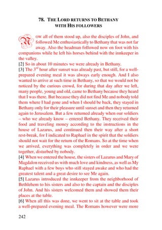 78. THE LORD RETURNS TO BETHANY
                 WITH HIS FOLLOWERS



N        OW   all of them stood up, also the disciples of John, and
          followed Me enthusiastically to Bethany that was not far
          away. Also the headman followed now on foot with his
companions while he left his horses behind with the innkeeper in
the valley.
[2] So in about 10 minutes we were already in Bethany.
[3] The 3rd hour after sunset was already past, but still, for a well-
prepared evening meal it was always early enough. And I also
wanted to arrive at such time in Bethany, so that we would not be
noticed by the curious crowd, for during that day after we left,
many people, young and old, came to Bethany because they heard
that I was there. But because they did not find Me and nobody told
them where I had gone and when I should be back, they stayed in
Bethany only for their pleasure until sunset and then they returned
again to Jerusalem. But a few returned already when our soldiers
– who we already know – entered Bethany. They received their
food and traveling money according to the instructions in the
house of Lazarus, and continued then their way after a short
rest-break, for I indicated to Raphael in the spirit that the soldiers
should not wait for the return of the Romans. So at the time when
we arrived, everything was completely in order and we were
together, disturbed by nobody.
[4] When we entered the house, the sisters of Lazarus and Mary of
Magdalon received us with much love and kindness, as well as My
Raphael with a few boys who still stayed awake and who had the
greatest talent and a great desire to see Me again.
[5] Lazarus introduced the innkeeper from the neighborhood of
Bethlehem to his sisters and also to the captain and the disciples
of John. And his sisters welcomed them and showed them their
places at the table.
[6] When all this was done, we went to sit at the table and took
a well-prepared evening meal. The Romans however were more

242
 