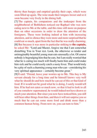 thirsty than hungry and emptied quickly their cups, which were
soon filled up again. The wine made their tongues looser and so it
soon became very lively in the dining hall.
[7] The captain, his companions and the innkeeper from the
neighborhood of Bethlehem noticed our Raphael who was now
eating next to Me at the table, and this time still more on purpose
than on other occasions in order to draw the attention of the
foreigners. These were looking indeed at him with increasing
attention, and in silence they were more and more surprised that he
could eat so much, apart from the fact that he was really charming.
[8] But because it was more in particular striking to the captain,
he asked Me: “Lord and Master, forgive me that I am somewhat
disturbing You in Your rest. Look, the otherwise so tender and
unimaginably beautiful young man eats unusually a lot. Of course
nobody is begrudging him that he eats, but I am really worried that
what he is eating too much will finally harm him and could make
him sick and he could easily catch a nasty fever. That would truly
be a pity of such a charming young man who can – considering his
very spiritual appearance – certainly become great.”
[9] I said: “Friend, leave your worries up to Me. This boy is My
servant already for a long time and he himself knows very well
what he should do and how much he can eat of this or that kind of
food. If it would not be good what he is doing, I surely would tell
him. If he had not eaten so much now, so that it had to look to all
of you somehow supernatural, he would indeed not have drawn so
much your attention. But since you now have noticed him, you still
will hear other things from him, and then it will not surprise you so
much that he can eat some more food and drink more than a
common human being. From now on, you can turn to him.”




                                                                243
 