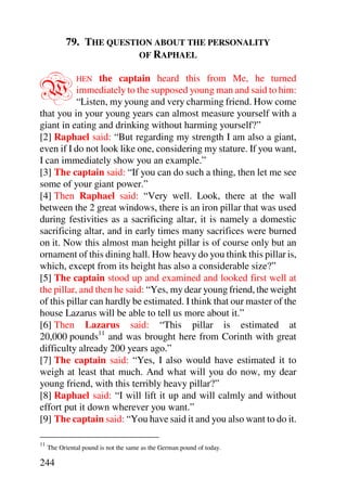 79. THE QUESTION ABOUT THE PERSONALITY
                         OF RAPHAEL



W                the captain heard this from Me, he turned
               HEN
           immediately to the supposed young man and said to him:
           “Listen, my young and very charming friend. How come
that you in your young years can almost measure yourself with a
giant in eating and drinking without harming yourself?”
[2] Raphael said: “But regarding my strength I am also a giant,
even if I do not look like one, considering my stature. If you want,
I can immediately show you an example.”
[3] The captain said: “If you can do such a thing, then let me see
some of your giant power.”
[4] Then Raphael said: “Very well. Look, there at the wall
between the 2 great windows, there is an iron pillar that was used
during festivities as a sacrificing altar, it is namely a domestic
sacrificing altar, and in early times many sacrifices were burned
on it. Now this almost man height pillar is of course only but an
ornament of this dining hall. How heavy do you think this pillar is,
which, except from its height has also a considerable size?”
[5] The captain stood up and examined and looked first well at
the pillar, and then he said: “Yes, my dear young friend, the weight
of this pillar can hardly be estimated. I think that our master of the
house Lazarus will be able to tell us more about it.”
[6] Then Lazarus said: “This pillar is estimated at
20,000 pounds11 and was brought here from Corinth with great
difficulty already 200 years ago.”
[7] The captain said: “Yes, I also would have estimated it to
weigh at least that much. And what will you do now, my dear
young friend, with this terribly heavy pillar?”
[8] Raphael said: “I will lift it up and will calmly and without
effort put it down wherever you want.”
[9] The captain said: “You have said it and you also want to do it.

11
     The Oriental pound is not the same as the German pound of today.

244
 