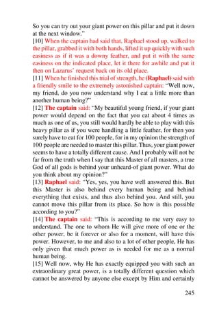 So you can try out your giant power on this pillar and put it down
at the next window.”
[10] When the captain had said that, Raphael stood up, walked to
the pillar, grabbed it with both hands, lifted it up quickly with such
easiness as if it was a downy feather, and put it with the same
easiness on the indicated place, let it there for awhile and put it
then on Lazarus’ request back on its old place.
[11] When he finished this trial of strength, he (Raphael) said with
a friendly smile to the extremely astonished captain: “Well now,
my friend, do you now understand why I eat a little more than
another human being?”
[12] The captain said: “My beautiful young friend, if your giant
power would depend on the fact that you eat about 4 times as
much as one of us, you still would hardly be able to play with this
heavy pillar as if you were handling a little feather, for then you
surely have to eat for 100 people, for in my opinion the strength of
100 people are needed to master this pillar. Thus, your giant power
seems to have a totally different cause. And I probably will not be
far from the truth when I say that this Master of all masters, a true
God of all gods is behind your unheard-of giant power. What do
you think about my opinion?”
[13] Raphael said: “Yes, yes, you have well answered this. But
this Master is also behind every human being and behind
everything that exists, and thus also behind you. And still, you
cannot move this pillar from its place. So how is this possible
according to you?”
[14] The captain said: “This is according to me very easy to
understand. The one to whom He will give more of one or the
other power, be it forever or also for a moment, will have this
power. However, to me and also to a lot of other people, He has
only given that much power as is needed for me as a normal
human being.
[15] Well now, why He has exactly equipped you with such an
extraordinary great power, is a totally different question which
cannot be answered by anyone else except by Him and certainly

                                                                 245
 