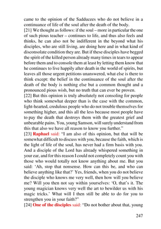 came to the opinion of the Sadducees who do not believe in a
continuance of life of the soul after the death of the body.
[21] We thought as follows: if the soul – more in particular the one
of such pious teacher – continues to life, and thus also feels and
thinks, he can also not be indifferent in the beyond what his
disciples, who are still living, are doing here and in what kind of
disconsolate condition they are. But if these disciples have begged
the spirit of the killed person already many times in tears to appear
before them and to console them at least by letting them know that
he continues to live happily after death in the world of spirits, but
leaves all those urgent petitions unanswered, what else is there to
think except: the belief in the continuance of the soul after the
death of the body is nothing else but a common thought and a
pronounced pious wish, but no truth that can ever be proven.
[22] But this opinion is truly absolutely not consoling for people
who think somewhat deeper than is the case with the common,
light-hearted, credulous people who do not trouble themselves for
something higher, and this all the less because most people have
to pay the death that destroys them with the greatest grief and
unbearable pains. You, young Samson, will surely understand from
this that also we have all reason to know you further.”
[23] Raphael said: “I am also of this opinion, but that will be
somewhat difficult to discuss with you, because the faith, which is
the light of life of the soul, has never had a firm basis with you.
And a disciple of the Lord has already whispered something in
your ear, and for this reason I could not completely count you with
those who would totally not know anything about me. But you
said: ‘Ah, stop that nonsense. How can this be, and who can
believe anything like that?’ Yes, friends, when you do not believe
the disciple who knows me very well, then how will you believe
me? Will you then not say within yourselves: ‘O, that’s it. The
young magician knows very well the art to bewilder us with his
magic tricks.’ What will I then still be able to do for you to
strengthen you in your faith?”
[24] One of the disciples said: “Do not bother about that, young

                                                                247
 