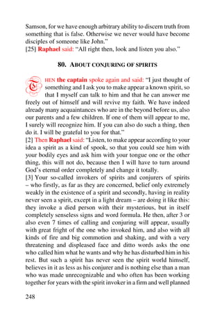 Samson, for we have enough arbitrary ability to discern truth from
something that is false. Otherwise we never would have become
disciples of someone like John.”
[25] Raphael said: “All right then, look and listen you also.”

              80. ABOUT CONJURING OF SPIRITS


T       HEN    the captain spoke again and said: “I just thought of
         something and I ask you to make appear a known spirit, so
         that I myself can talk to him and that he can answer me
freely out of himself and will revive my faith. We have indeed
already many acquaintances who are in the beyond before us, also
our parents and a few children. If one of them will appear to me,
I surely will recognize him. If you can also do such a thing, then
do it. I will be grateful to you for that.”
[2] Then Raphael said: “Listen, to make appear according to your
idea a spirit as a kind of spook, so that you could see him with
your bodily eyes and ask him with your tongue one or the other
thing, this will not do, because then I will have to turn around
God’s eternal order completely and change it totally.
[3] Your so-called invokers of spirits and conjurers of spirits
– who firstly, as far as they are concerned, belief only extremely
weakly in the existence of a spirit and secondly, having in reality
never seen a spirit, except in a light dream – are doing it like this:
they invoke a died person with their mysterious, but in itself
completely senseless signs and word formula. He then, after 3 or
also even 7 times of calling and conjuring will appear, usually
with great fright of the one who invoked him, and also with all
kinds of fire and big commotion and shaking, and with a very
threatening and displeased face and ditto words asks the one
who called him what he wants and why he has disturbed him in his
rest. But such a spirit has never seen the spirit world himself,
believes in it as less as his conjurer and is nothing else than a man
who was made unrecognizable and who often has been working
together for years with the spirit invoker in a firm and well planned

248
 