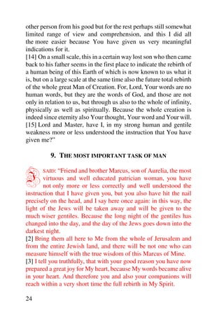 other person from his good but for the rest perhaps still somewhat
limited range of view and comprehension, and this I did all
the more easier because You have given us very meaningful
indications for it.
[14] On a small scale, this in a certain way lost son who then came
back to his father seems in the first place to indicate the rebirth of
a human being of this Earth of which is now known to us what it
is, but on a large scale at the same time also the future total rebirth
of the whole great Man of Creation. For, Lord, Your words are no
human words, but they are the words of God, and those are not
only in relation to us, but through us also to the whole of infinity,
physically as well as spiritually. Because the whole creation is
indeed since eternity also Your thought, Your word and Your will.
[15] Lord and Master, have I, in my strong human and gentile
weakness more or less understood the instruction that You have
given me?”

          9. THE MOST IMPORTANT TASK OF MAN


I      SAID: “Friend and brother Marcus, son of Aurelia, the most
        virtuous and well educated patrician woman, you have
        not only more or less correctly and well understood the
instruction that I have given you, but you also have hit the nail
precisely on the head, and I say here once again: in this way, the
light of the Jews will be taken away and will be given to the
much wiser gentiles. Because the long night of the gentiles has
changed into the day, and the day of the Jews goes down into the
darkest night.
[2] Bring them all here to Me from the whole of Jerusalem and
from the entire Jewish land, and there will be not one who can
measure himself with the true wisdom of this Marcus of Mine.
[3] I tell you truthfully, that with your good reason you have now
prepared a great joy for My heart, because My words became alive
in your heart. And therefore you and also your companions will
reach within a very short time the full rebirth in My Spirit.

24
 