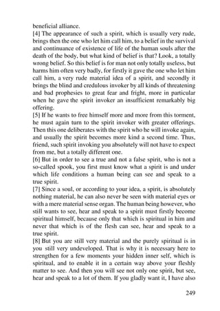 beneficial alliance.
[4] The appearance of such a spirit, which is usually very rude,
brings then the one who let him call him, to a belief in the survival
and continuance of existence of life of the human souls after the
death of the body, but what kind of belief is that? Look, a totally
wrong belief. So this belief is for man not only totally useless, but
harms him often very badly, for firstly it gave the one who let him
call him, a very rude material idea of a spirit, and secondly it
brings the blind and credulous invoker by all kinds of threatening
and bad prophesies to great fear and fright, more in particular
when he gave the spirit invoker an insufficient remarkably big
offering.
[5] If he wants to free himself more and more from this torment,
he must again turn to the spirit invoker with greater offerings.
Then this one deliberates with the spirit who he will invoke again,
and usually the spirit becomes more kind a second time. Thus,
friend, such spirit invoking you absolutely will not have to expect
from me, but a totally different one.
[6] But in order to see a true and not a false spirit, who is not a
so-called spook, you first must know what a spirit is and under
which life conditions a human being can see and speak to a
true spirit.
[7] Since a soul, or according to your idea, a spirit, is absolutely
nothing material, he can also never be seen with material eyes or
with a mere material sense organ. The human being however, who
still wants to see, hear and speak to a spirit must firstly become
spiritual himself, because only that which is spiritual in him and
never that which is of the flesh can see, hear and speak to a
true spirit.
[8] But you are still very material and the purely spiritual is in
you still very undeveloped. That is why it is necessary here to
strengthen for a few moments your hidden inner self, which is
spiritual, and to enable it in a certain way above your fleshly
matter to see. And then you will see not only one spirit, but see,
hear and speak to a lot of them. If you gladly want it, I have also

                                                                249
 