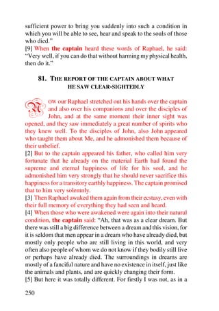 sufficient power to bring you suddenly into such a condition in
which you will be able to see, hear and speak to the souls of those
who died.”
[9] When the captain heard these words of Raphael, he said:
“Very well, if you can do that without harming my physical health,
then do it.”

      81. THE REPORT OF THE CAPTAIN ABOUT WHAT
               HE SAW CLEAR-SIGHTEDLY



N        OW our Raphael stretched out his hands over the captain
           and also over his companions and over the disciples of
           John, and at the same moment their inner sight was
opened, and they saw immediately a great number of spirits who
they knew well. To the disciples of John, also John appeared
who taught them about Me, and he admonished them because of
their unbelief.
[2] But to the captain appeared his father, who called him very
fortunate that he already on the material Earth had found the
supreme and eternal happiness of life for his soul, and he
admonished him very strongly that he should never sacrifice this
happiness for a transitory earthly happiness. The captain promised
that to him very solemnly.
[3] Then Raphael awaked them again from their ecstasy, even with
their full memory of everything they had seen and heard.
[4] When those who were awakened were again into their natural
condition, the captain said: “Ah, that was as a clear dream. But
there was still a big difference between a dream and this vision, for
it is seldom that men appear in a dream who have already died, but
mostly only people who are still living in this world, and very
often also people of whom we do not know if they bodily still live
or perhaps have already died. The surroundings in dreams are
mostly of a fanciful nature and have no existence in itself, just like
the animals and plants, and are quickly changing their form.
[5] But here it was totally different. For firstly I was not, as in a

250
 