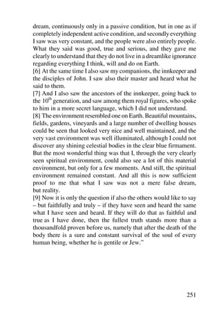 dream, continuously only in a passive condition, but in one as if
completely independent active condition, and secondly everything
I saw was very constant, and the people were also entirely people.
What they said was good, true and serious, and they gave me
clearly to understand that they do not live in a dreamlike ignorance
regarding everything I think, will and do on Earth.
[6] At the same time I also saw my companions, the innkeeper and
the disciples of John. I saw also their master and heard what he
said to them.
[7] And I also saw the ancestors of the innkeeper, going back to
the 10th generation, and saw among them royal figures, who spoke
to him in a more secret language, which I did not understand.
[8] The environment resembled one on Earth. Beautiful mountains,
fields, gardens, vineyards and a large number of dwelling houses
could be seen that looked very nice and well maintained, and the
very vast environment was well illuminated, although I could not
discover any shining celestial bodies in the clear blue firmament.
But the most wonderful thing was that I, through the very clearly
seen spiritual environment, could also see a lot of this material
environment, but only for a few moments. And still, the spiritual
environment remained constant. And all this is now sufficient
proof to me that what I saw was not a mere false dream,
but reality.
[9] Now it is only the question if also the others would like to say
– but faithfully and truly – if they have seen and heard the same
what I have seen and heard. If they will do that as faithful and
true as I have done, then the fullest truth stands more than a
thousandfold proven before us, namely that after the death of the
body there is a sure and constant survival of the soul of every
human being, whether he is gentile or Jew.”




                                                               251
 