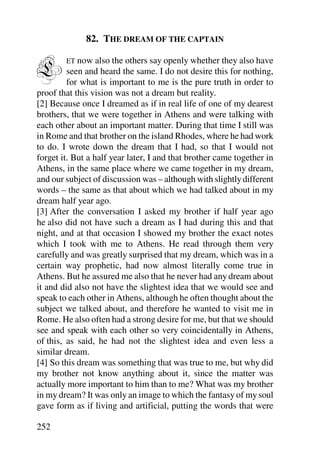 82. THE DREAM OF THE CAPTAIN


L       ET now    also the others say openly whether they also have
         seen and heard the same. I do not desire this for nothing,
         for what is important to me is the pure truth in order to
proof that this vision was not a dream but reality.
[2] Because once I dreamed as if in real life of one of my dearest
brothers, that we were together in Athens and were talking with
each other about an important matter. During that time I still was
in Rome and that brother on the island Rhodes, where he had work
to do. I wrote down the dream that I had, so that I would not
forget it. But a half year later, I and that brother came together in
Athens, in the same place where we came together in my dream,
and our subject of discussion was – although with slightly different
words – the same as that about which we had talked about in my
dream half year ago.
[3] After the conversation I asked my brother if half year ago
he also did not have such a dream as I had during this and that
night, and at that occasion I showed my brother the exact notes
which I took with me to Athens. He read through them very
carefully and was greatly surprised that my dream, which was in a
certain way prophetic, had now almost literally come true in
Athens. But he assured me also that he never had any dream about
it and did also not have the slightest idea that we would see and
speak to each other in Athens, although he often thought about the
subject we talked about, and therefore he wanted to visit me in
Rome. He also often had a strong desire for me, but that we should
see and speak with each other so very coincidentally in Athens,
of this, as said, he had not the slightest idea and even less a
similar dream.
[4] So this dream was something that was true to me, but why did
my brother not know anything about it, since the matter was
actually more important to him than to me? What was my brother
in my dream? It was only an image to which the fantasy of my soul
gave form as if living and artificial, putting the words that were

252
 