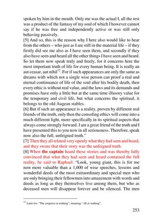 spoken by him in the mouth. Only me was the actual I, all the rest
was a product of the fantasy of my soul of which I however cannot
say if he was free and independently active or was still only
behaving passively.
[5] And so, this is the reason why I here also would like to hear
from the others – who just as I are still in the material life – if they
firstly did see me also as I have seen them, and secondly if they
also have seen and heard all the other things I have seen and heard.
So let them now speak truly and freely, for it concerns here the
most important truth of life for every human being. It is really an
aut ceasar, aut nihil12. For if such appearances are only the same as
dreams with which not a single wise person can proof a real and
eternal continuance of life of the soul after his bodily death, then
every ethic is without real value, and the laws and its demands and
promises have only a little but at the same time illusory value for
the temporary and civil life, but what concerns the spiritual, it
belongs to the old Augean stables.
[6] But if such an appearance is a reality, proven by different real
friends of the truth, only then the consoling ethics will come into a
much different light, more specifically in its spiritual aspects that
always come strongly forward. I am a great friend of the truth and I
have presented this to you now in all seriousness. Therefore, speak
now also the full, unfeigned truth.”
[7] Then they all related very openly what they had seen and heard,
and they swore that their story was the unfeigned truth.
[8] When the captain heard these stories and was thereby fully
convinced that what they had seen and heard contained the full
reality, he said to Raphael: “Look, young giant, this is for me
now more valuable than a 1,000 of wise speeches, lessons and
wonderful deeds of the most extraordinary and special men who
are only bringing their fellowmen into amazement with words and
deeds as long as they themselves live among them, but who as
deceased men will disappear forever and be silenced. The men

12
     Latin for: “The emperor or nothing”, meaning: “all or nothing”.

                                                                       253
 