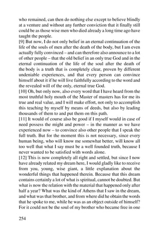who remained, can then do nothing else except to believe blindly
at a venture and without any further conviction that it finally still
could be as those wise men who died already a long time ago have
taught the people.
[9] But now, I do not only belief in an eternal continuation of the
life of the souls of men after the death of the body, but I am even
actually fully convinced – and can therefore also announce to a lot
of other people – that the old belief in an only true God and in the
eternal continuation of the life of the soul after the death of
the body is a truth that is completely clear, proven by different
undeniable experiences, and that every person can convince
himself about it if he will live faithfully according to the word and
the revealed will of the only, eternal true God.
[10] Oh, but only now, also every word that I have heard from the
most truthful holy mouth of the Master of masters has for me its
true and real value, and I will make effort, not only to accomplish
this teaching by myself by means of deeds, but also by leading
thousands of them to and put them on this path.
[11] It would of course also be good if I myself would in case of
need possess the might and power – in the manner as we have
experienced now – to convince also other people that I speak the
full truth. But for the moment this is not necessary, since every
human being, who will know me somewhat better, will know all
too well that what I say must be a well founded truth, because I
never wanted to be satisfied with words alone.
[12] This is now completely all right and settled, but since I now
have already related my dream here, I would gladly like to receive
from you, young, wise giant, a little explanation about the
wonderful things that happened therein. Because that this dream
contains certainly a lot of what is spiritual, cannot be doubted. But
what is now the relation with the material that happened only after
half a year? What was the kind of Athens that I saw in the dream,
and what was that brother, and from where did he obtain the words
that he spoke to me, while he was as an object outside of himself?
For it could not be the soul of my brother who became free in one

254
 