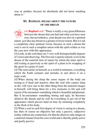 way or another, because he absolutely did not know anything
about it.”

         83. RAPHAEL SPEAKS ABOUT THE NATURE
                          OF THE DREAM



N         OW Raphael said: “There is really a very great difference
           between the dream that you had and what you have seen
           now, but nevertheless, your dream was also of a spiritual
nature, just like any dream to a greater or lesser extent. But it is not
a completely clear spiritual vision, because in such a dream the
soul is not in such a complete union with the spirit within as was
the case now with this appearance.
[2] Look, in the soul there are 3 very well distinguishable degrees
of vision and observing. The first one is purely natural, even in the
dream of the material men of nature by whom the inner spirit is
still resting as passively as the spirit of a plant in its wrapping of
the germ in a grain of seed.
[3] The soul carries in himself, as a world in miniature, everything
which the Earth contains and includes in and above it on a
large scale.
[4] When during the sleep the sense organs of the body are
resting as if dead and inactive, then the soul who cannot sleep
or die, will view one or the other thing from the material images
in himself, will bring them for a few moments to life and will
rejoice if he encounters something which is beautiful and pleasant.
But if he encounters something boring and ugly, he becomes
afraid in the dream and he will do everything to get rid of the
appearance which presses hard on him, by returning completely
in the flesh of his body.
[5] What a soul in such first degree of vision is seeing in a dream,
has then of course no objective but only a passive, subjective
reality without any connection, for then he observes only images in
a material manner from his own world and is thereby partly active
and partly passive.

                                                                   255
 