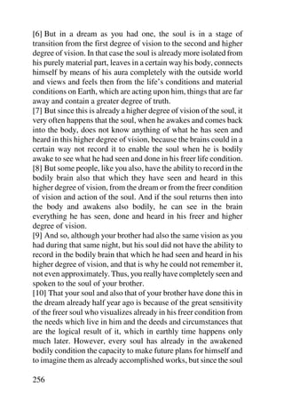[6] But in a dream as you had one, the soul is in a stage of
transition from the first degree of vision to the second and higher
degree of vision. In that case the soul is already more isolated from
his purely material part, leaves in a certain way his body, connects
himself by means of his aura completely with the outside world
and views and feels then from the life’s conditions and material
conditions on Earth, which are acting upon him, things that are far
away and contain a greater degree of truth.
[7] But since this is already a higher degree of vision of the soul, it
very often happens that the soul, when he awakes and comes back
into the body, does not know anything of what he has seen and
heard in this higher degree of vision, because the brains could in a
certain way not record it to enable the soul when he is bodily
awake to see what he had seen and done in his freer life condition.
[8] But some people, like you also, have the ability to record in the
bodily brain also that which they have seen and heard in this
higher degree of vision, from the dream or from the freer condition
of vision and action of the soul. And if the soul returns then into
the body and awakens also bodily, he can see in the brain
everything he has seen, done and heard in his freer and higher
degree of vision.
[9] And so, although your brother had also the same vision as you
had during that same night, but his soul did not have the ability to
record in the bodily brain that which he had seen and heard in his
higher degree of vision, and that is why he could not remember it,
not even approximately. Thus, you really have completely seen and
spoken to the soul of your brother.
[10] That your soul and also that of your brother have done this in
the dream already half year ago is because of the great sensitivity
of the freer soul who visualizes already in his freer condition from
the needs which live in him and the deeds and circumstances that
are the logical result of it, which in earthly time happens only
much later. However, every soul has already in the awakened
bodily condition the capacity to make future plans for himself and
to imagine them as already accomplished works, but since the soul

256
 