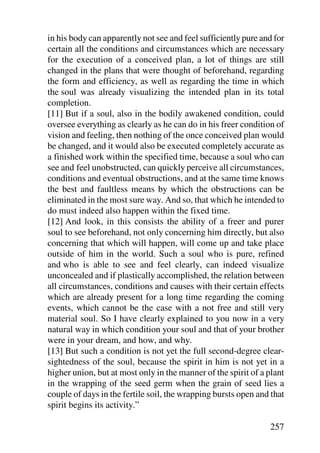 in his body can apparently not see and feel sufficiently pure and for
certain all the conditions and circumstances which are necessary
for the execution of a conceived plan, a lot of things are still
changed in the plans that were thought of beforehand, regarding
the form and efficiency, as well as regarding the time in which
the soul was already visualizing the intended plan in its total
completion.
[11] But if a soul, also in the bodily awakened condition, could
oversee everything as clearly as he can do in his freer condition of
vision and feeling, then nothing of the once conceived plan would
be changed, and it would also be executed completely accurate as
a finished work within the specified time, because a soul who can
see and feel unobstructed, can quickly perceive all circumstances,
conditions and eventual obstructions, and at the same time knows
the best and faultless means by which the obstructions can be
eliminated in the most sure way. And so, that which he intended to
do must indeed also happen within the fixed time.
[12] And look, in this consists the ability of a freer and purer
soul to see beforehand, not only concerning him directly, but also
concerning that which will happen, will come up and take place
outside of him in the world. Such a soul who is pure, refined
and who is able to see and feel clearly, can indeed visualize
unconcealed and if plastically accomplished, the relation between
all circumstances, conditions and causes with their certain effects
which are already present for a long time regarding the coming
events, which cannot be the case with a not free and still very
material soul. So I have clearly explained to you now in a very
natural way in which condition your soul and that of your brother
were in your dream, and how, and why.
[13] But such a condition is not yet the full second-degree clear-
sightedness of the soul, because the spirit in him is not yet in a
higher union, but at most only in the manner of the spirit of a plant
in the wrapping of the seed germ when the grain of seed lies a
couple of days in the fertile soil, the wrapping bursts open and that
spirit begins its activity.”

                                                                257
 