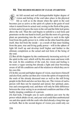 84. THE HIGHER DEGREES OF CLEAR AWARENESS


T       HE   full second and well distinguishable higher degree of
         vision and feeling of the soul takes place in the physical
         life as well as in the dream when the spirit in the soul
becomes just as active as the spirit of a plant in the grain of seed
when it started from its actual soul, resting in the flesh of the grain,
to form and to let grow the roots in the soil and the little leaf germs
above the soil. Then the soul begins to unfold to a real form and
penetrates on the one hand in itself, just like the roots of a growing
plant are penetrating into the soil and begin to suck in the right
food from the godly power in it, while on the other hand the plant
itself, thus fed from the inside – as a result of that inner feeding
from the pure, true and living godly power – will in the sphere of
light lift itself up and develop itself higher and further to the
ultimate completion as the actual and real form of the being of
the soul.
[2] But all this happens by the continuously increasing activity of
the spirit in the soul, which will by this unite more and more with
the soul. In this condition of the soul, his vision and feeling is
no more a vague sensing but already a light and clear becoming
aware of all life conditions and of the relation in which they are to
his own life.
[3] In this second and higher degree of vision, man knows himself
and also God, and he can then also vision the spirits of respectively
the souls of the already deceased ones as well as the still living
people in the flesh and also see how they are. The visions of such a
person will then not be material and unreal, but spiritual, pure,
true and consequently real, and there will only be little difference
between the clear seeing in an awakened condition and that of the
bodily sleeping condition of a person.
[4] And look, I brought you in such condition just now by the
power which abides in me, and your soul could then unobstructed
see and also speak with the souls who died already a long time ago
on Earth. But in the second degree of vision you could only see

258
 