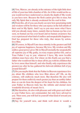 [4] You, Marcus, are already at the entrance of the tight little door
of life of your true little chamber of life, for if this would not be so,
you would not have understood so clearly the depth of My words
as you have now. Because the flesh cannot give this to man, but
only My Spirit that is already awakened for his soul in him.
[5] From this, all of you can clearly see now how penetrating truth
and wisdom will be for those who can rejoice in the full rebirth of
their soul in My Spirit. And I say to you once more what I have
told you already many times, namely that no human eye has ever
seen, no human ear has ever heard and no human awareness has
ever experienced what kind of endless and unspeakable happiness
God has prepared for those who truly, that means by action,
love Him.
[6] Of course, in Myself I am since eternity in the greatest and full
joy of supreme happiness, because My love, My wisdom and My
endless great power gives Me in Myself eternally the unspeakable
all supreme joy of My godly, in every respect perfect life, and as
Your Father I say to you: whatever I have, My most lovable
children must have also. For where on this Earth can you find a
father who would not like to share all his joy with his children that
he loves more than himself, and who finally only experiences the
greatest joy after he has gathered his beloved children full of joy
around himself?
[7] Do you maybe think that the Father in Heaven experiences less
joy about His children who love Him above all? Oh, on the
contrary, still endlessly much more. But therefore He also will
prepare for them endlessly much greater joy than an earthly father
does or can do from the deepest of his heart for his children, for
your Father in Heaven truly has the infinite and eternal most
wonderful diversity of means for it.
[8] But therefore, do also with pleasure and with great zeal what I
as your Father have, not commanded, but only have advised to
you. Then soon, you will feel in yourself what kind of reward you
can expect.
[9] Say for yourself now, and think well about it: would a

                                                                      25
 
